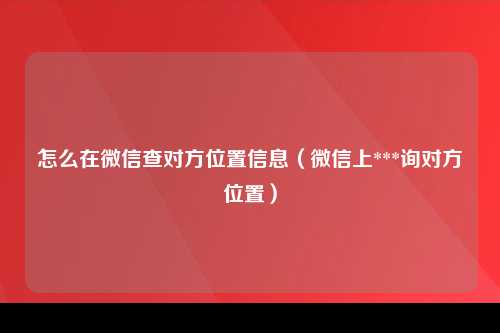 怎么在微信查对方位置信息（微信上***询对方位置）