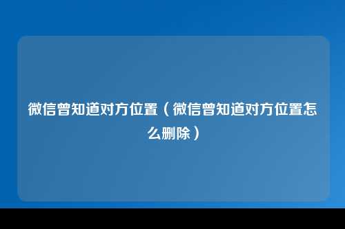 微信曾知道对方位置（微信曾知道对方位置怎么删除）