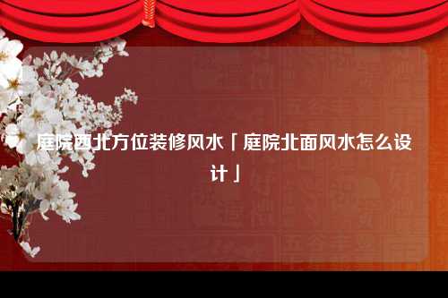 庭院西北方位装修风水「庭院北面风水怎么设计」