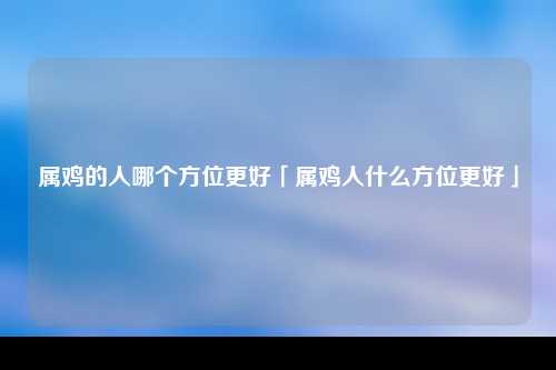 属鸡的人哪个方位更好「属鸡人什么方位更好」