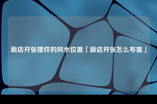 新店开张摆件的风水位置「新店开张怎么布置」