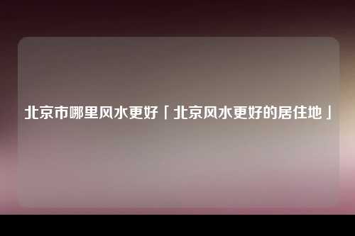 北京市哪里风水更好「北京风水更好的居住地」