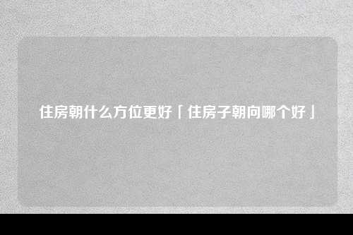 住房朝什么方位更好「住房子朝向哪个好」