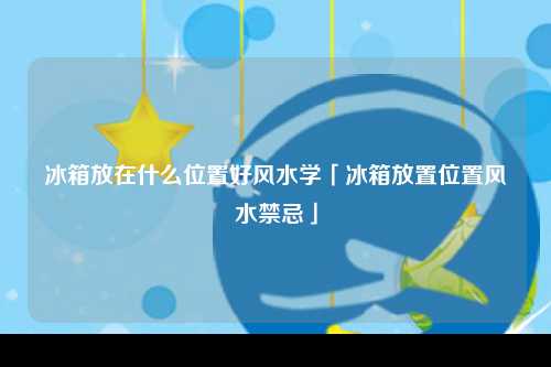 冰箱放在什么位置好风水学「冰箱放置位置风水禁忌」