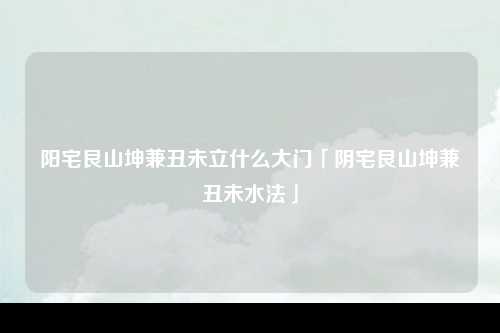 阳宅艮山坤兼丑未立什么大门「阴宅艮山坤兼丑未水法」