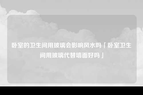 卧室的卫生间用玻璃会影响风水吗「卧室卫生间用玻璃代替墙面好吗」