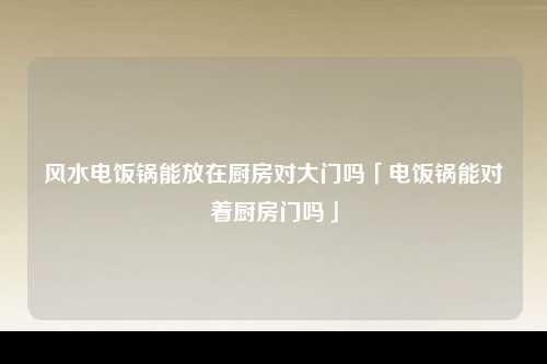 风水电饭锅能放在厨房对大门吗「电饭锅能对着厨房门吗」