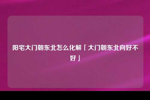 阳宅大门朝东北怎么化解「大门朝东北向好不好」