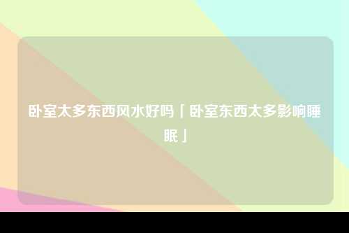 卧室太多东西风水好吗「卧室东西太多影响睡眠」