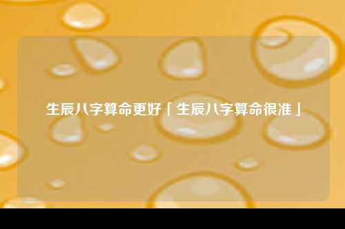 生辰八字算命更好「生辰八字算命很准」