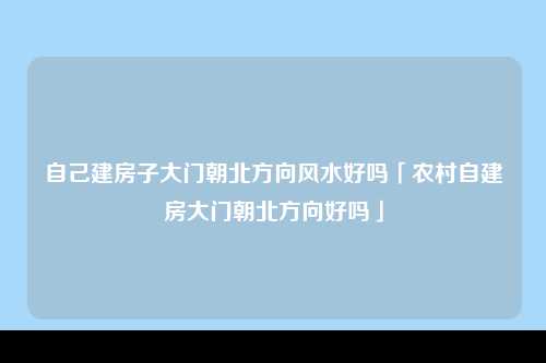 自己建房子大门朝北方向风水好吗「农村自建房大门朝北方向好吗」