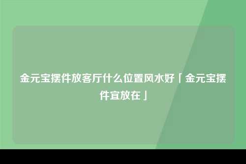 金元宝摆件放客厅什么位置风水好「金元宝摆件宜放在」