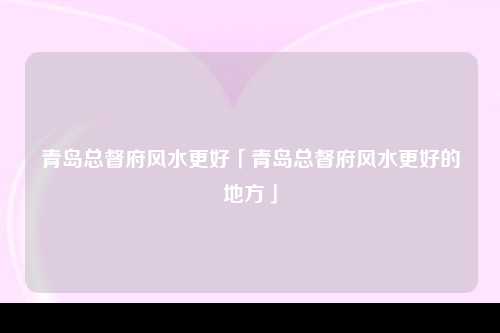 青岛总督府风水更好「青岛总督府风水更好的地方」