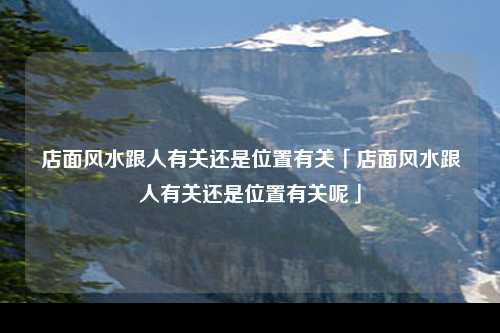 店面风水跟人有关还是位置有关「店面风水跟人有关还是位置有关呢」